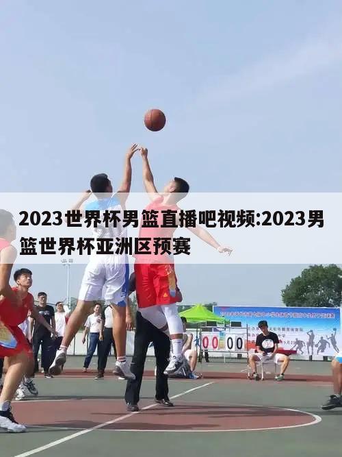 2023世界杯男篮直播吧视频:2023男篮世界杯亚洲区预赛